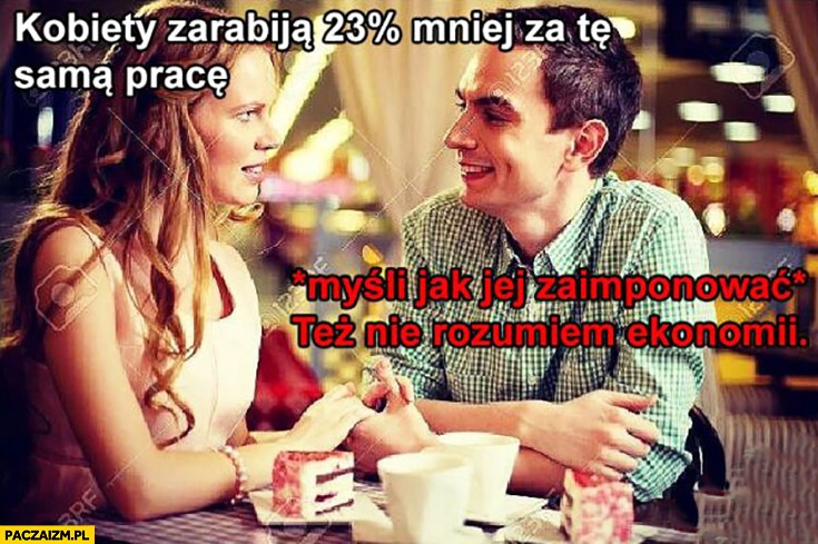 
    Ona: kobiety zarabiają 23% procent mniej za tę samą pracę, on: *myśli jak jej zaimponować* też nie rozumiem ekonomii