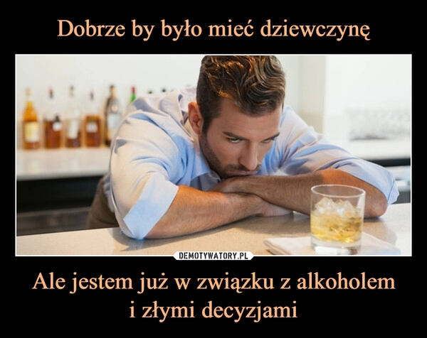 
    Dobrze by było mieć dziewczynę Ale jestem już w związku z alkoholem
i złymi decyzjami