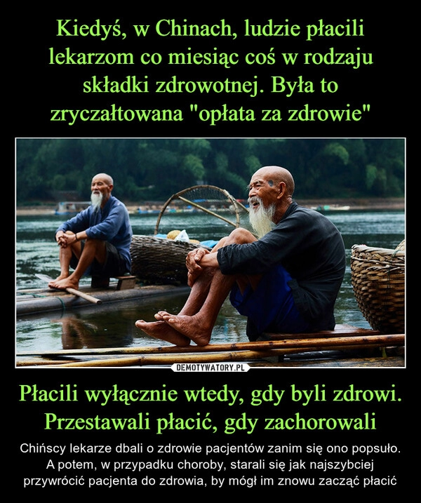 
    
Kiedyś, w Chinach, ludzie płacili lekarzom co miesiąc coś w rodzaju składki zdrowotnej. Była to zryczałtowana "opłata za zdrowie" Płacili wyłącznie wtedy, gdy byli zdrowi. Przestawali płacić, gdy zachorowali 