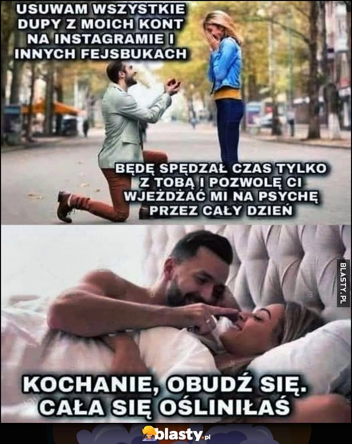 
    Facet oświadcza się: usuwam wszystkie dupy z kont na insta i fb, będę spędzał czas tylko z Tobą i pozwolę Ci wjeżdżać mi na psychikę, kochanie obudź się, cała się ośliniłaś