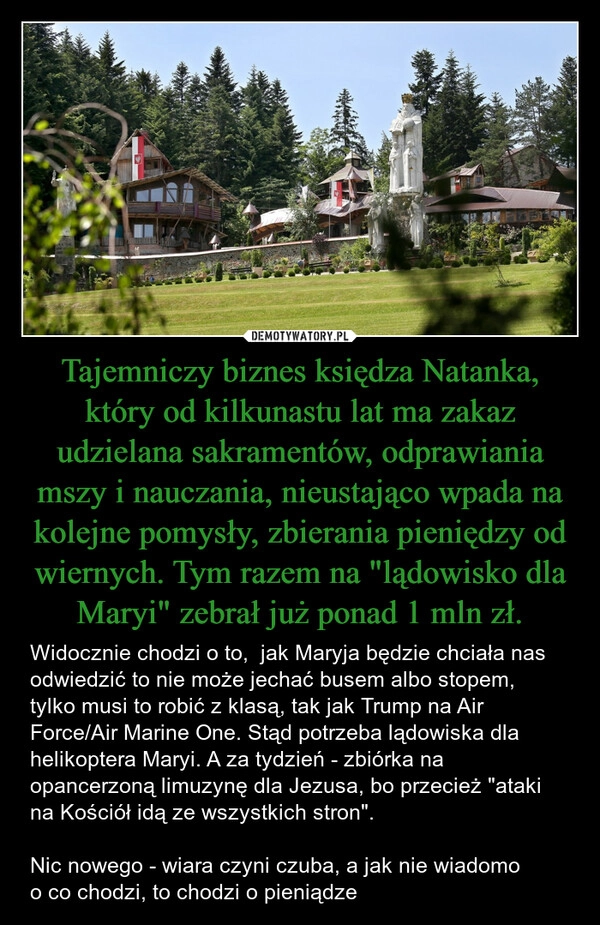 
    Tajemniczy biznes księdza Natanka, który od kilkunastu lat ma zakaz udzielana sakramentów, odprawiania mszy i nauczania, nieustająco wpada na kolejne pomysły, zbierania pieniędzy od wiernych. Tym razem na "lądowisko dla Maryi" zebrał już ponad 1 mln zł.