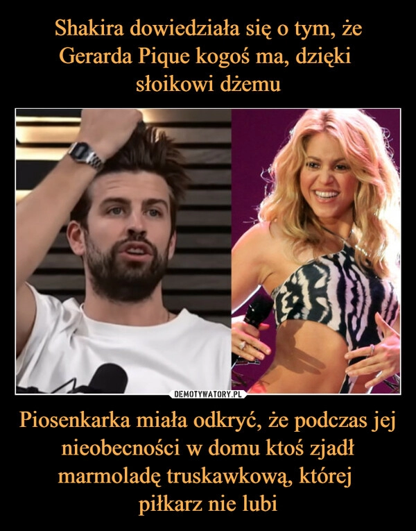 
    Shakira dowiedziała się o tym, że Gerarda Pique kogoś ma, dzięki
słoikowi dżemu Piosenkarka miała odkryć, że podczas jej nieobecności w domu ktoś zjadł marmoladę truskawkową, której
piłkarz nie lubi 