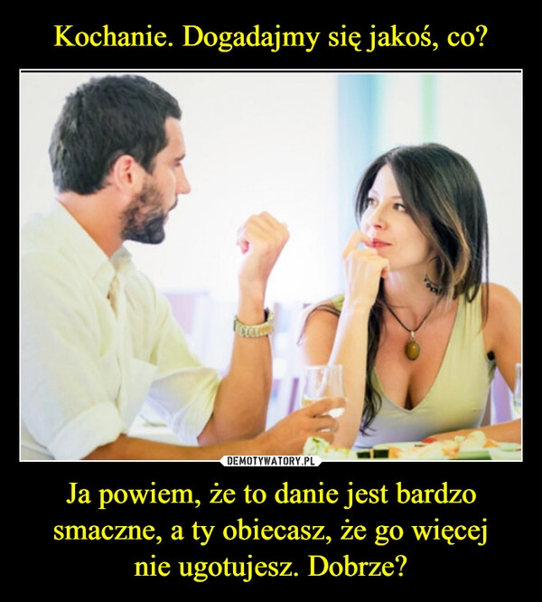 
    Kochanie. Dogadajmy się jakoś, co? Ja powiem, że to danie jest bardzo smaczne, a ty obiecasz, że go więcej
nie ugotujesz. Dobrze?