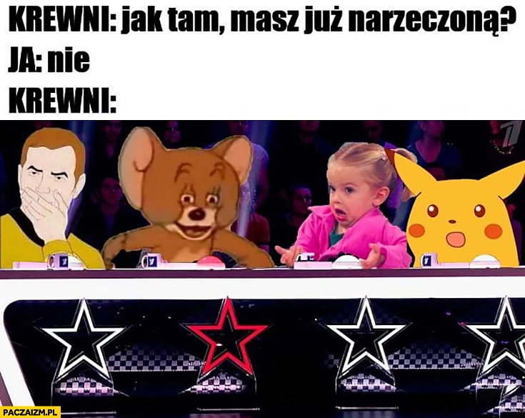 
    Krewni: jak tam masz już narzeczoną? Ja: nie, krewni zdziwieni