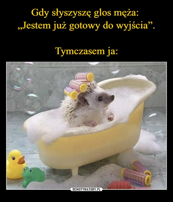 
    Gdy słyszyszę glos męża: 
„Jestem już gotowy do wyjścia”.

Tymczasem ja: