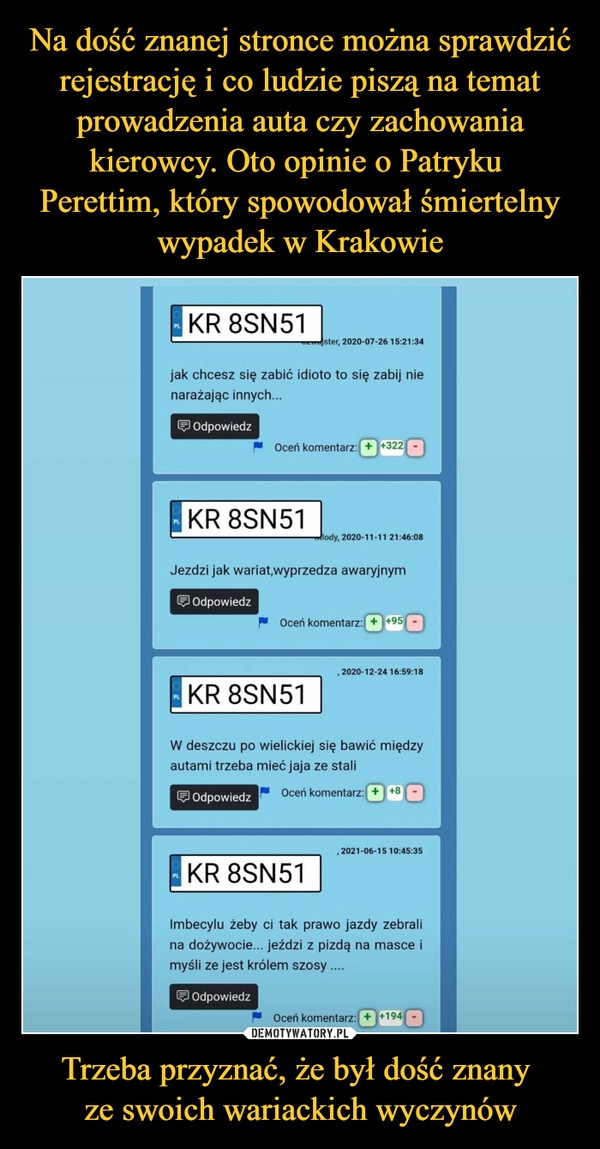 
    Na dość znanej stronce można sprawdzić rejestrację i co ludzie piszą na temat prowadzenia auta czy zachowania kierowcy. Oto opinie o Patryku 
Perettim, który spowodował śmiertelny wypadek w Krakowie Trzeba przyznać, że był dość znany 
ze swoich wariackich wyczynów