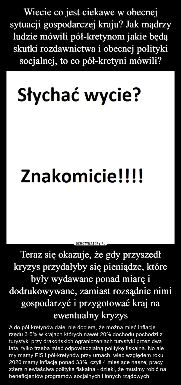 
    Wiecie co jest ciekawe w obecnej sytuacji gospodarczej kraju? Jak mądrzy ludzie mówili pół-kretynom jakie będą skutki rozdawnictwa i obecnej polityki socjalnej, to co pół-kretyni mówili? Teraz się okazuje, że gdy przyszedł kryzys przydałyby się pieniądze, które były wydawane ponad miarę i dodrukowywane, zamiast rozsądnie nimi gospodarzyć i przygotować kraj na ewentualny kryzys