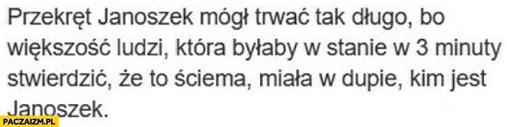 
    Przekręt Janoszek mógł trwać tak długo bo większość ludzi która byłaby w stanie w 3 minuty stwierdzić, że to ściema miała to w dupie kim jest Janoszek