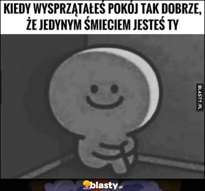 
    Kiedy wysprzątałeś pokój tak dobrze, że jedynym śmieciem jesteś Ty