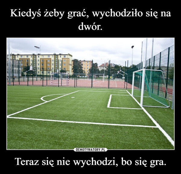 
    Kiedyś żeby grać, wychodziło się na dwór. Teraz się nie wychodzi, bo się gra.