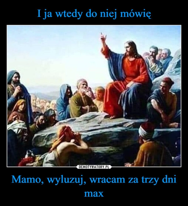 
    I ja wtedy do niej mówię Mamo, wyluzuj, wracam za trzy dni max