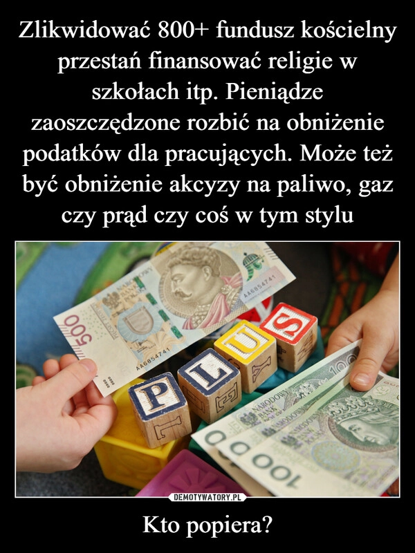 
    Zlikwidować 800+ fundusz kościelny przestań finansować religie w szkołach itp. Pieniądze zaoszczędzone rozbić na obniżenie podatków dla pracujących. Może też być obniżenie akcyzy na paliwo, gaz czy prąd czy coś w tym stylu Kto popiera?