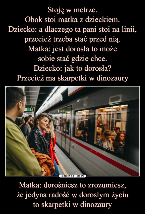 
    Stoję w metrze.
Obok stoi matka z dzieckiem.
Dziecko: a dlaczego ta pani stoi na linii, przecież trzeba stać przed nią.
Matka: jest dorosła to może
sobie stać gdzie chce.
Dziecko: jak to dorosła?
Przecież ma skarpetki w dinozaury Matka: dorośniesz to zrozumiesz,
że jedyna radość w dorosłym życiu
to skarpetki w dinozaury