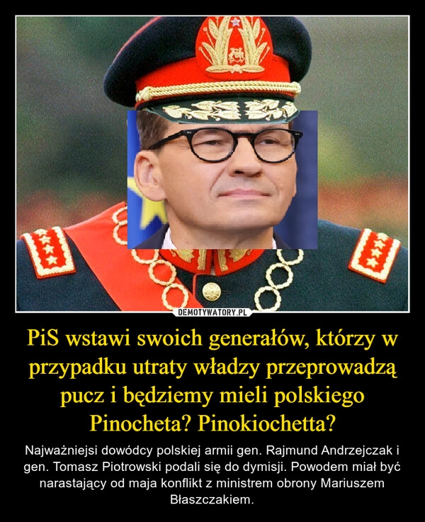 
    PiS wstawi swoich generałów, którzy w przypadku utraty władzy przeprowadzą pucz i będziemy mieli polskiego Pinocheta? Pinokiochetta?