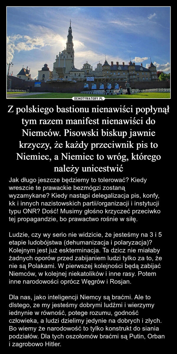 
    Z polskiego bastionu nienawiści popłynął tym razem manifest nienawiści do Niemców. Pisowski biskup jawnie krzyczy, że każdy przeciwnik pis to Niemiec, a Niemiec to wróg, którego należy unicestwić