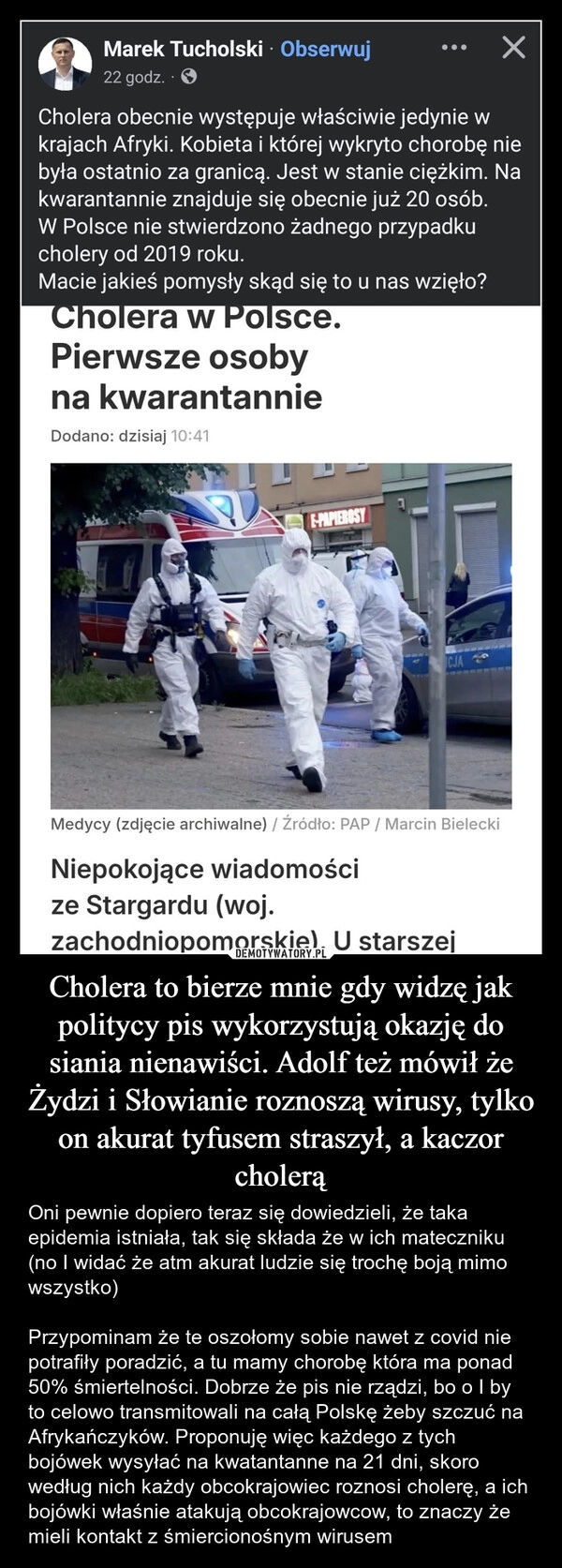 
    Cholera to bierze mnie gdy widzę jak politycy pis wykorzystują okazję do siania nienawiści. Adolf też mówił że Żydzi i Słowianie roznoszą wirusy, tylko on akurat tyfusem straszył, a kaczor cholerą