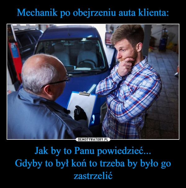 
    Mechanik po obejrzeniu auta klienta: Jak by to Panu powiedzieć...
Gdyby to był koń to trzeba by było go zastrzelić