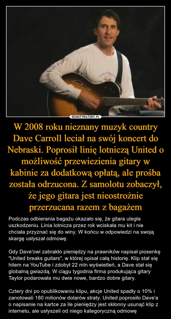 
    W 2008 roku nieznany muzyk country Dave Carroll leciał na swój koncert do Nebraski. Poprosił linię lotniczą United o możliwość przewiezienia gitary w kabinie za dodatkową opłatą, ale prośba została odrzucona. Z samolotu zobaczył, że jego gitara jest nieostrożnie przerzucana razem z bagażem