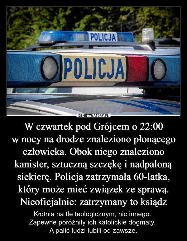 
    W czwartek pod Grójcem o 22:00 w nocy na drodze znaleziono płonącego człowieka. Obok niego znaleziono kanister, sztuczną szczękę i nadpaloną siekierę. Policja zatrzymała 60-latka, który może mieć związek ze sprawą. Nieoficjalnie: zatrzymany to ksiądz