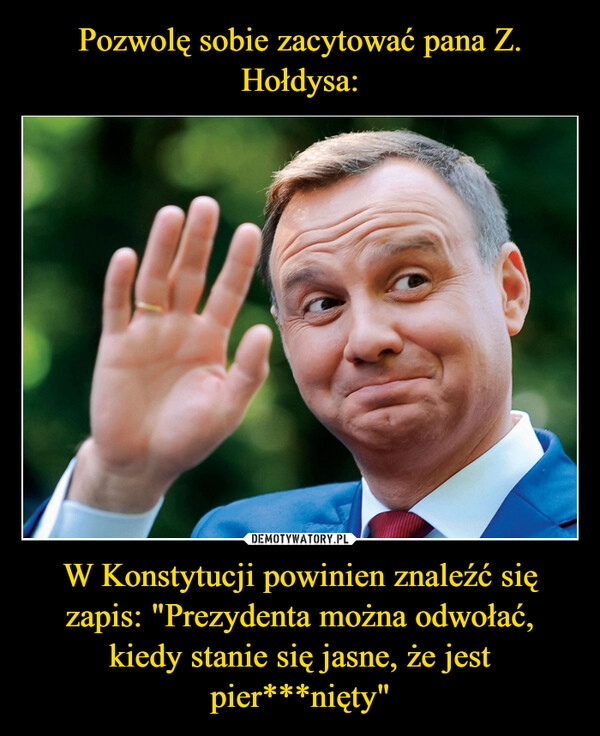 
    Pozwolę sobie zacytować pana Z. Hołdysa: W Konstytucji powinien znaleźć się zapis: "Prezydenta można odwołać, kiedy stanie się jasne, że jest pier***nięty"