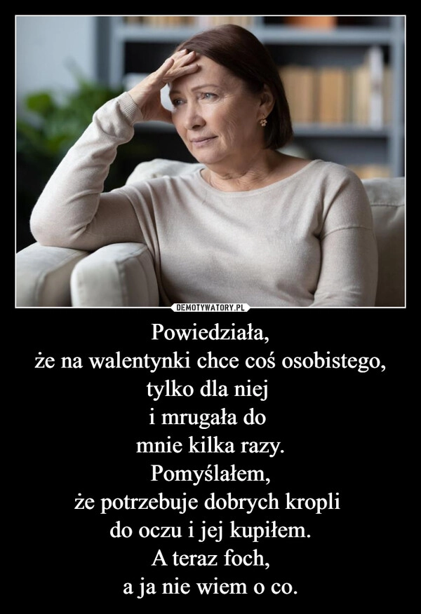 
    Powiedziała,
że na walentynki chce coś osobistego,
tylko dla niej 
i mrugała do 
mnie kilka razy.
Pomyślałem,
że potrzebuje dobrych kropli 
do oczu i jej kupiłem.
A teraz foch,
a ja nie wiem o co.