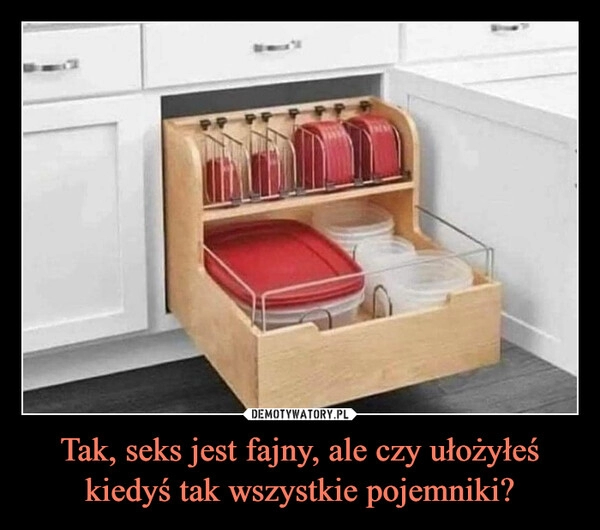 
    Tak, seks jest fajny, ale czy ułożyłeś kiedyś tak wszystkie pojemniki?