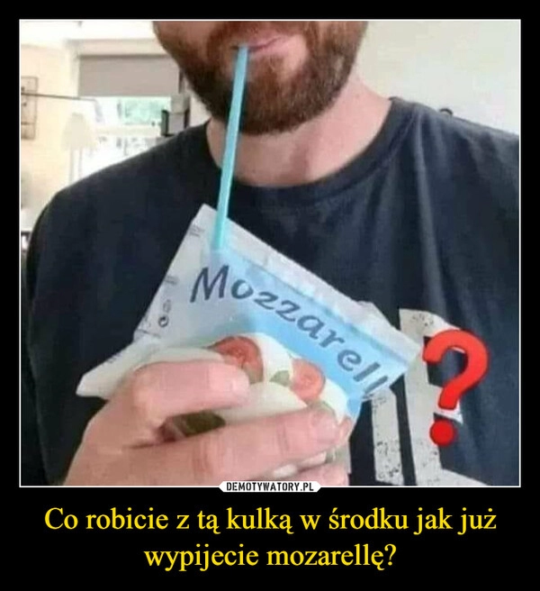 
    Co robicie z tą kulką w środku jak już wypijecie mozarellę?