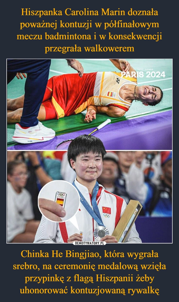 
    Hiszpanka Carolina Marin doznała poważnej kontuzji w półfinałowym meczu badmintona i w konsekwencji przegrała walkowerem Chinka He Bingjiao, która wygrała srebro, na ceremonię medalową wzięła przypinkę z flagą Hiszpanii żeby uhonorować kontuzjowaną rywalkę