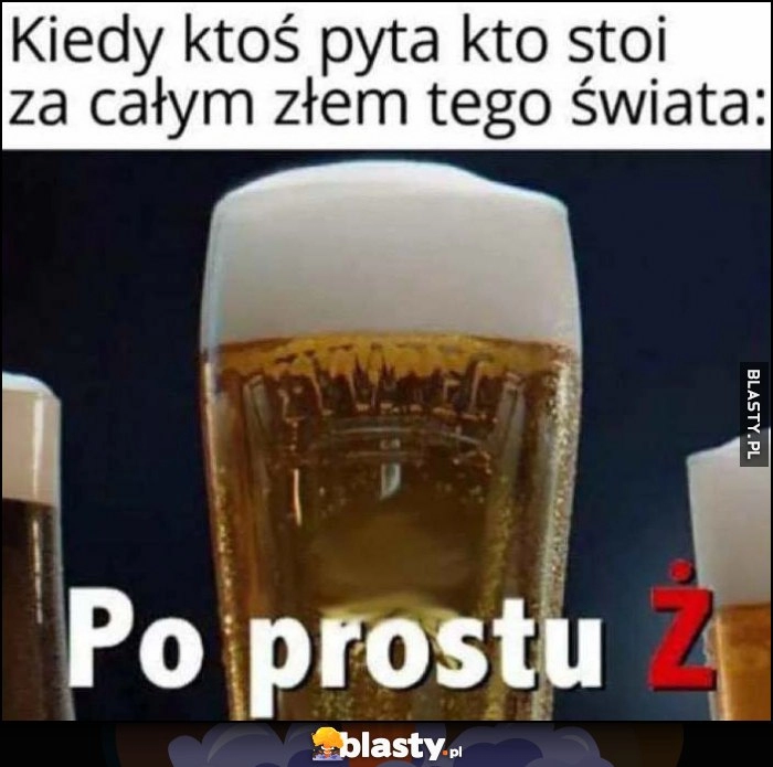 
    Kiedy ktoś pyta kto stoi za całym złem tego świata: po prostu Ż reklama piwa Żywiec