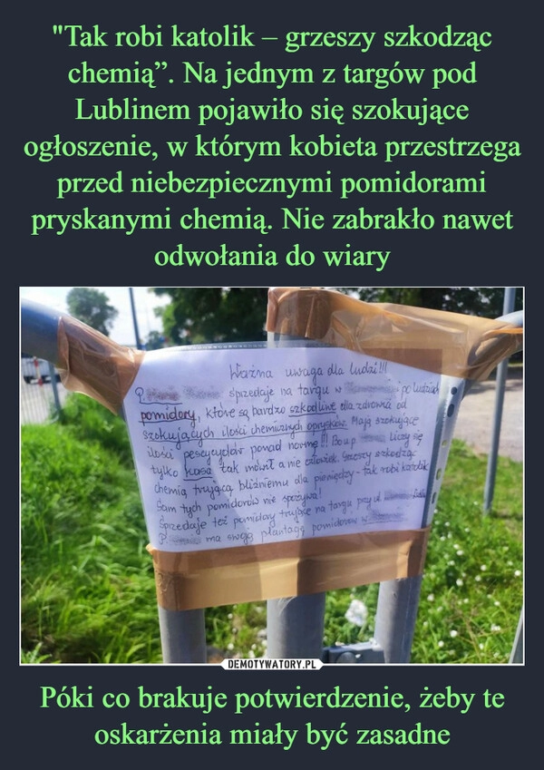 
    "Tak robi katolik – grzeszy szkodząc chemią”. Na jednym z targów pod Lublinem pojawiło się szokujące ogłoszenie, w którym kobieta przestrzega przed niebezpiecznymi pomidorami pryskanymi chemią. Nie zabrakło nawet odwołania do wiary Póki co brakuje potwierdzenie, żeby te oskarżenia miały być zasadne