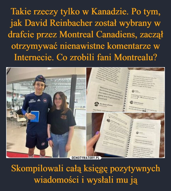 
    Takie rzeczy tylko w Kanadzie. Po tym, jak David Reinbacher został wybrany w drafcie przez Montreal Canadiens, zaczął otrzymywać nienawistne komentarze w Internecie. Co zrobili fani Montrealu? Skompilowali całą księgę pozytywnych wiadomości i wysłali mu ją