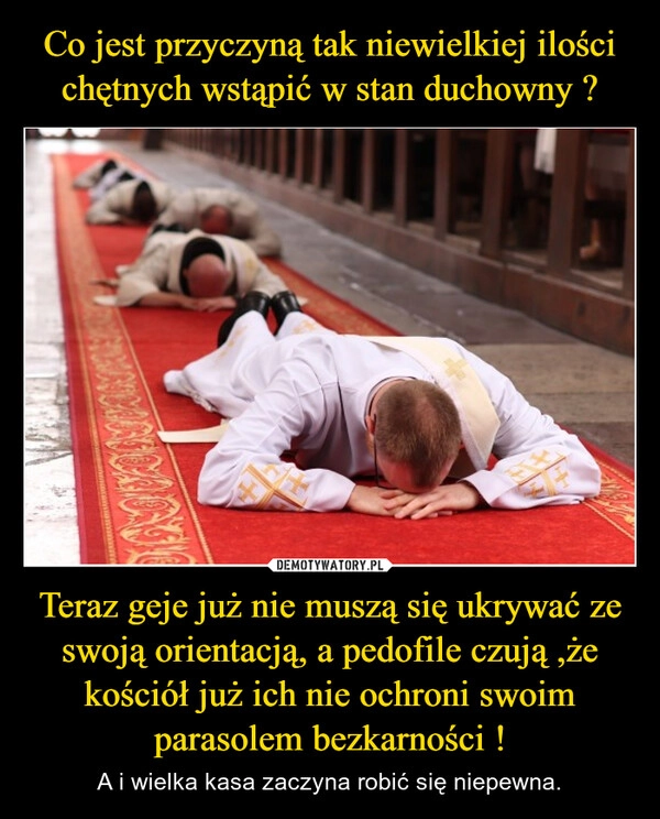 
    Co jest przyczyną tak niewielkiej ilości chętnych wstąpić w stan duchowny ? Teraz geje już nie muszą się ukrywać ze swoją orientacją, a pedofile czują ,że kościół już ich nie ochroni swoim parasolem bezkarności !