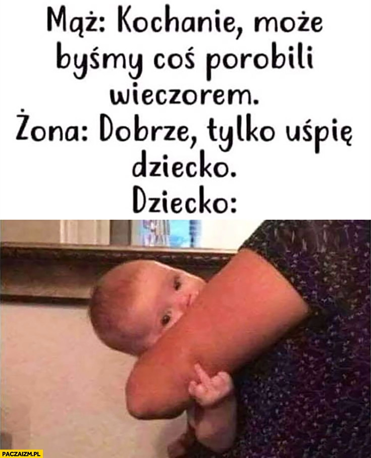 
    Mąż: kochanie może byśmy coś porobili wieczorem? Żona: dobrze tylko uśpię dziecko, pokazuje środkowy palec