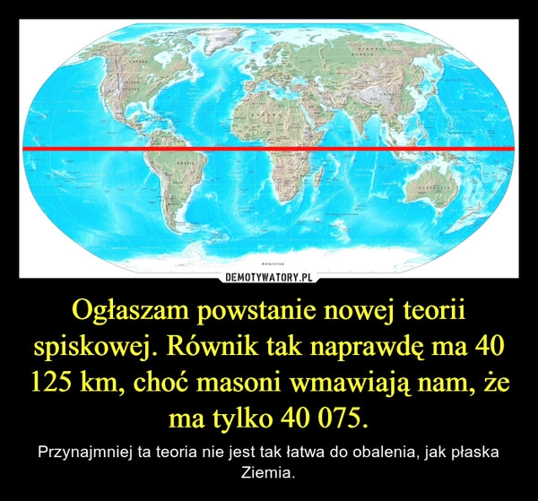 
    Ogłaszam powstanie nowej teorii spiskowej. Równik tak naprawdę ma 40 125 km, choć masoni wmawiają nam, że ma tylko 40 075.