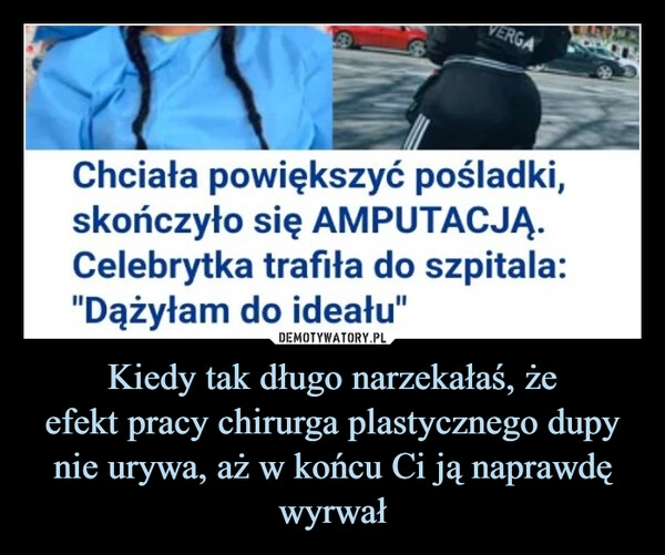 
    Kiedy tak długo narzekałaś, że
efekt pracy chirurga plastycznego dupy
nie urywa, aż w końcu Ci ją naprawdę wyrwał