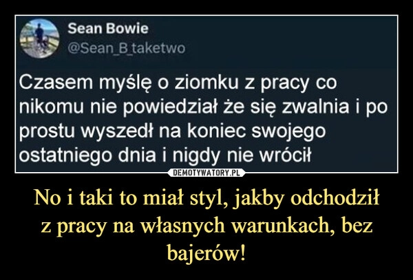 
    No i taki to miał styl, jakby odchodził
z pracy na własnych warunkach, bez bajerów!