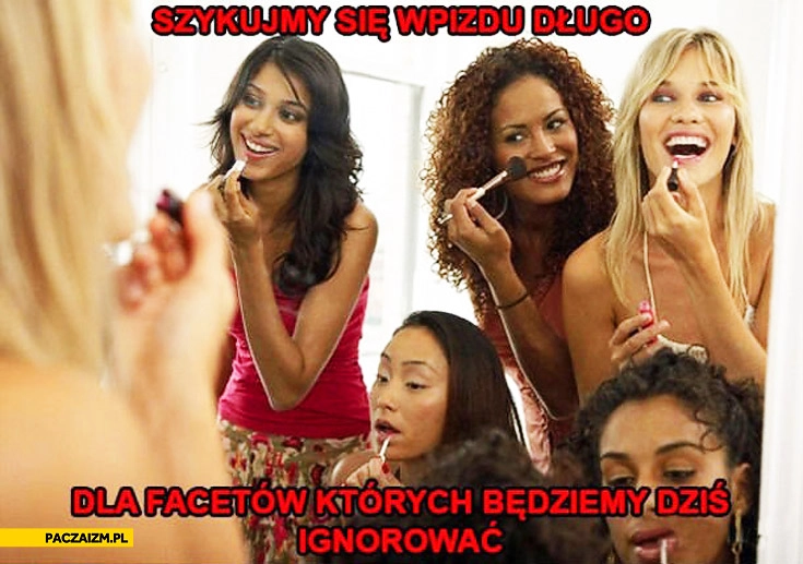 
    Szykujemy się w pizdu długo dla facetów których będziemy dziś ignorowac