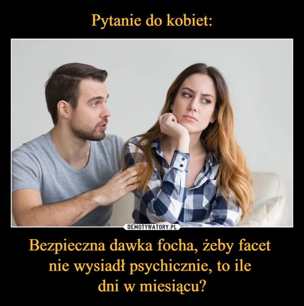 
    Pytanie do kobiet: Bezpieczna dawka focha, żeby facet 
nie wysiadł psychicznie, to ile 
dni w miesiącu?