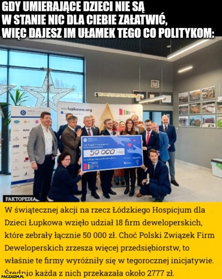 
    Deweloperzy 18 firm zebrało łącznie 50 tysięcy, średnio 2777 zł. Gdy umierające dzieci nie są w stanie nic dla ciebie załatwić więc dajesz im ułamek tego co politykom