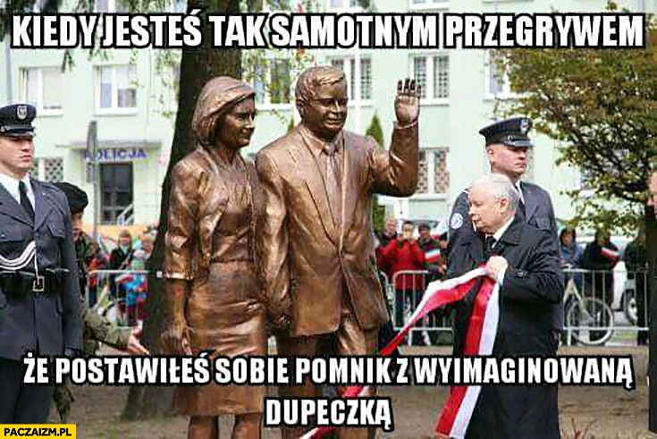 
    Kiedy jesteś tak samotnym przegrywem, że postawiłeś sobie pomnik z wyimaginowana dupeczką Lech Jarosław Kaczyński