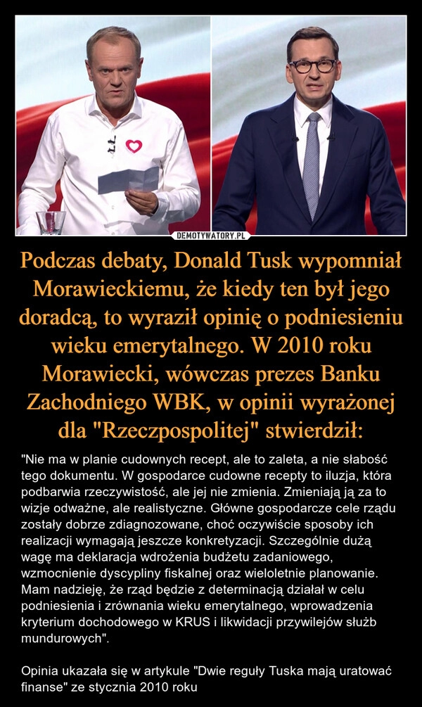 
    Podczas debaty, Donald Tusk wypomniał Morawieckiemu, że kiedy ten był jego doradcą, to wyraził opinię o podniesieniu wieku emerytalnego. W 2010 roku Morawiecki, wówczas prezes Banku Zachodniego WBK, w opinii wyrażonej dla "Rzeczpospolitej" stwierdził: