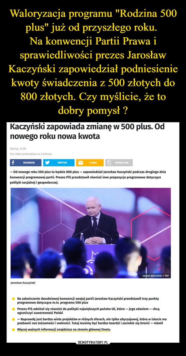 
    Waloryzacja programu "Rodzina 500 plus" już od przyszłego roku. 
Na konwencji Partii Prawa i sprawiedliwości prezes Jarosław Kaczyński zapowiedział podniesienie kwoty świadczenia z 500 złotych do 800 złotych. Czy myślicie, że to dobry pomysł ?