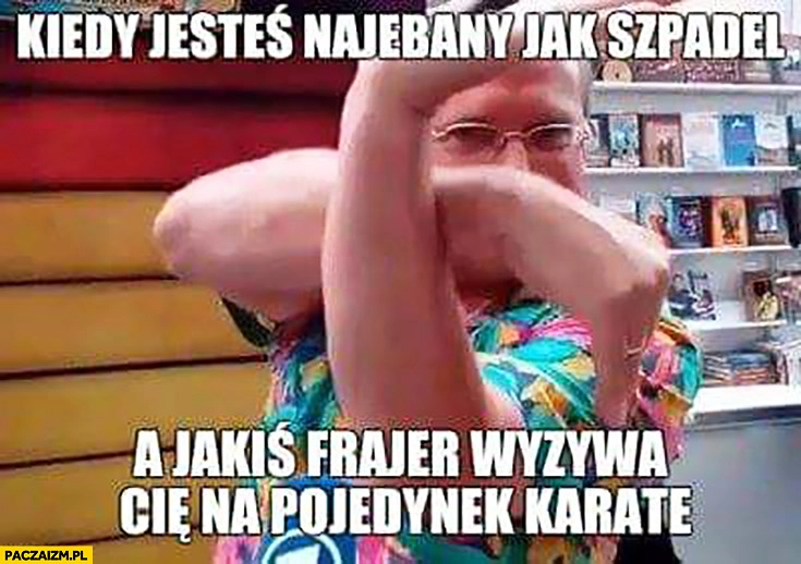 
    Cejrowski kiedy jesteś narąbany jak szpadel a jakiś frajer wyzywa Cię na pojedynek karate