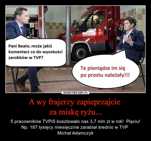 
    A wy frajerzy zapieprzajcie 
za miskę ryżu...