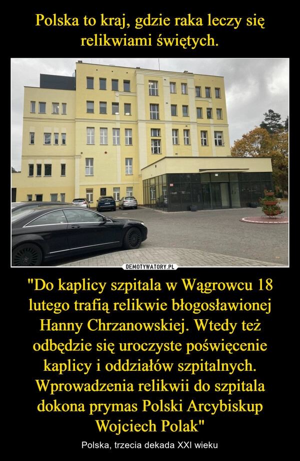 
    Polska to kraj, gdzie raka leczy się relikwiami świętych. "Do kaplicy szpitala w Wągrowcu 18 lutego trafią relikwie błogosławionej Hanny Chrzanowskiej. Wtedy też odbędzie się uroczyste poświęcenie kaplicy i oddziałów szpitalnych. Wprowadzenia relikwii do szpitala dokona prymas Polski Arcybiskup Wojciech Polak" 