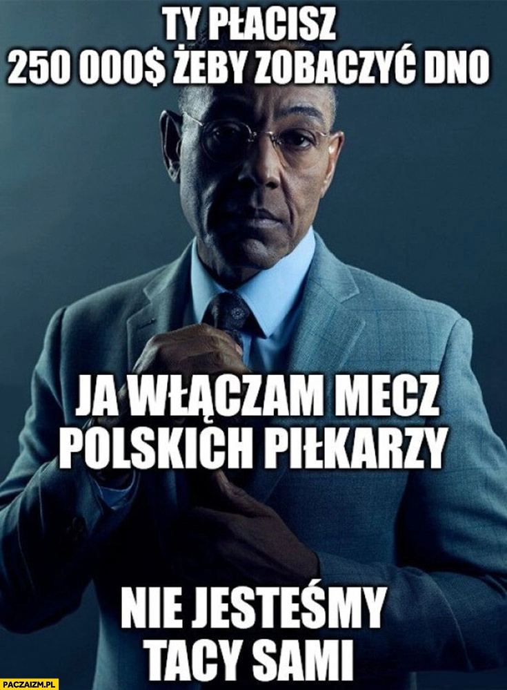 
    Ty płacisz 250 tysiecy dolarów żeby zobaczyć dno, ja włączam mecz polskich piłkarzy, nie jestesmy tacy sami