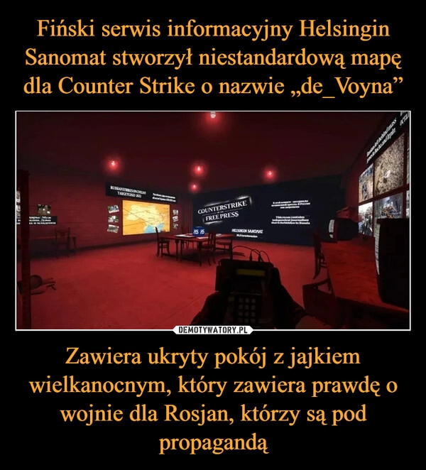 
    Fiński serwis informacyjny Helsingin Sanomat stworzył niestandardową mapę dla Counter Strike o nazwie „de_Voyna” Zawiera ukryty pokój z jajkiem wielkanocnym, który zawiera prawdę o wojnie dla Rosjan, którzy są pod propagandą