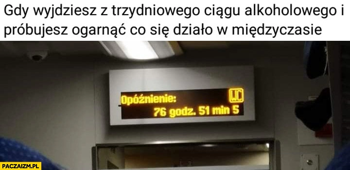 
    Gdy wyjdziesz z trzydniowego ciągu alkoholowego i próbujesz ogarnąć co się działo w międzyczasie pociąg opóźnienie 76 godzin