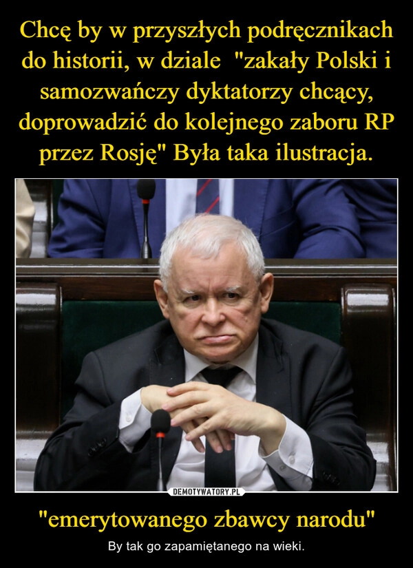 
    Chcę by w przyszłych podręcznikach do historii, w dziale  "zakały Polski i samozwańczy dyktatorzy chcący, doprowadzić do kolejnego zaboru RP przez Rosję" Była taka ilustracja. "emerytowanego zbawcy narodu"