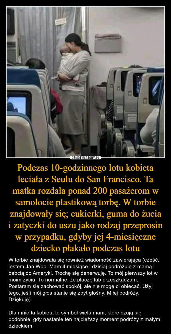 
    Podczas 10-godzinnego lotu kobieta leciała z Seulu do San Francisco. Ta matka rozdała ponad 200 pasażerom w samolocie plastikową torbę. W torbie znajdowały się; cukierki, guma do żucia i zatyczki do uszu jako rodzaj przeprosin w przypadku, gdyby jej 4-miesięczne dziecko płakało podczas lotu